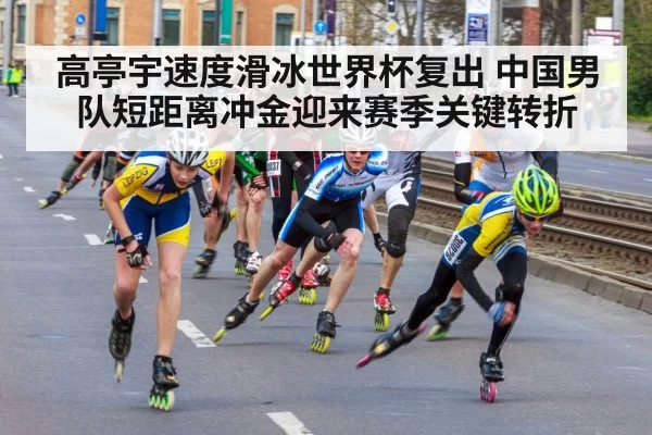 高亭宇速度滑冰世界杯复出 中国男队短距离冲金迎来赛季关键转折