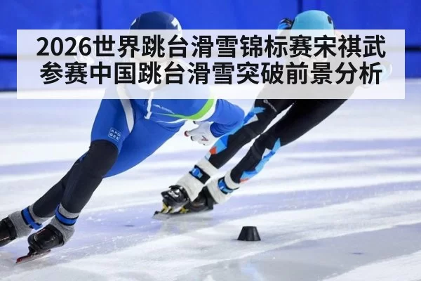 2026世界跳台滑雪锦标赛宋祺武参赛中国跳台滑雪突破前景分析