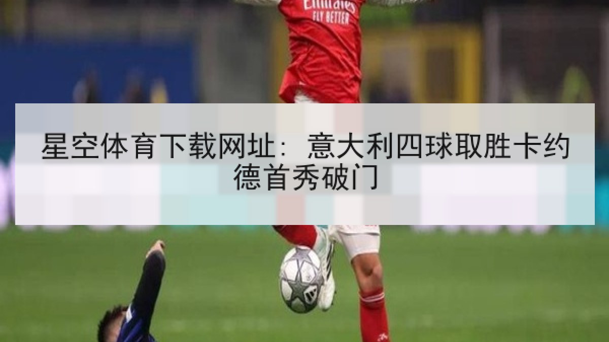 星空体育下载网址: 意大利四球取胜卡约德首秀破门
